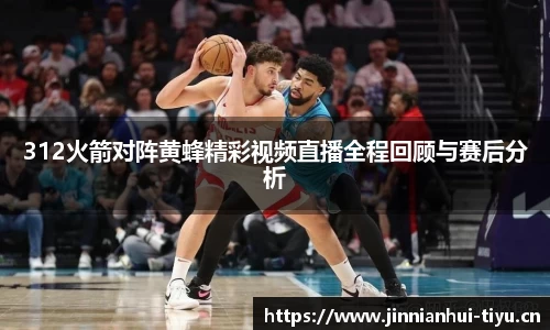312火箭对阵黄蜂精彩视频直播全程回顾与赛后分析